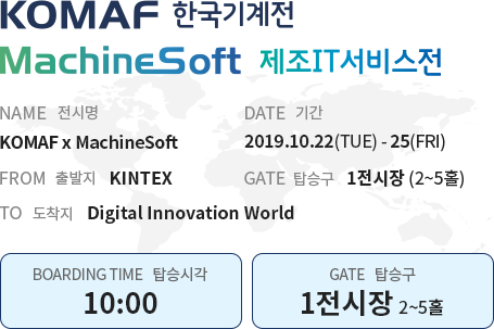 KOMAF 한국기계전 MachineSoft 제조IT서비스전 NAME 전시명 KOMAF x MachineSoft DATE 기간 2019.10.22(TUE) - 25(FRI) FROM 출발지 KINTEX GATE 탑승구 1전시장 (2~5홀) TO 도착지 Digital Innovation World BOARDING TIME 탑승시각 10:00 GATE 탑승구 1전시장 (2~5홀)