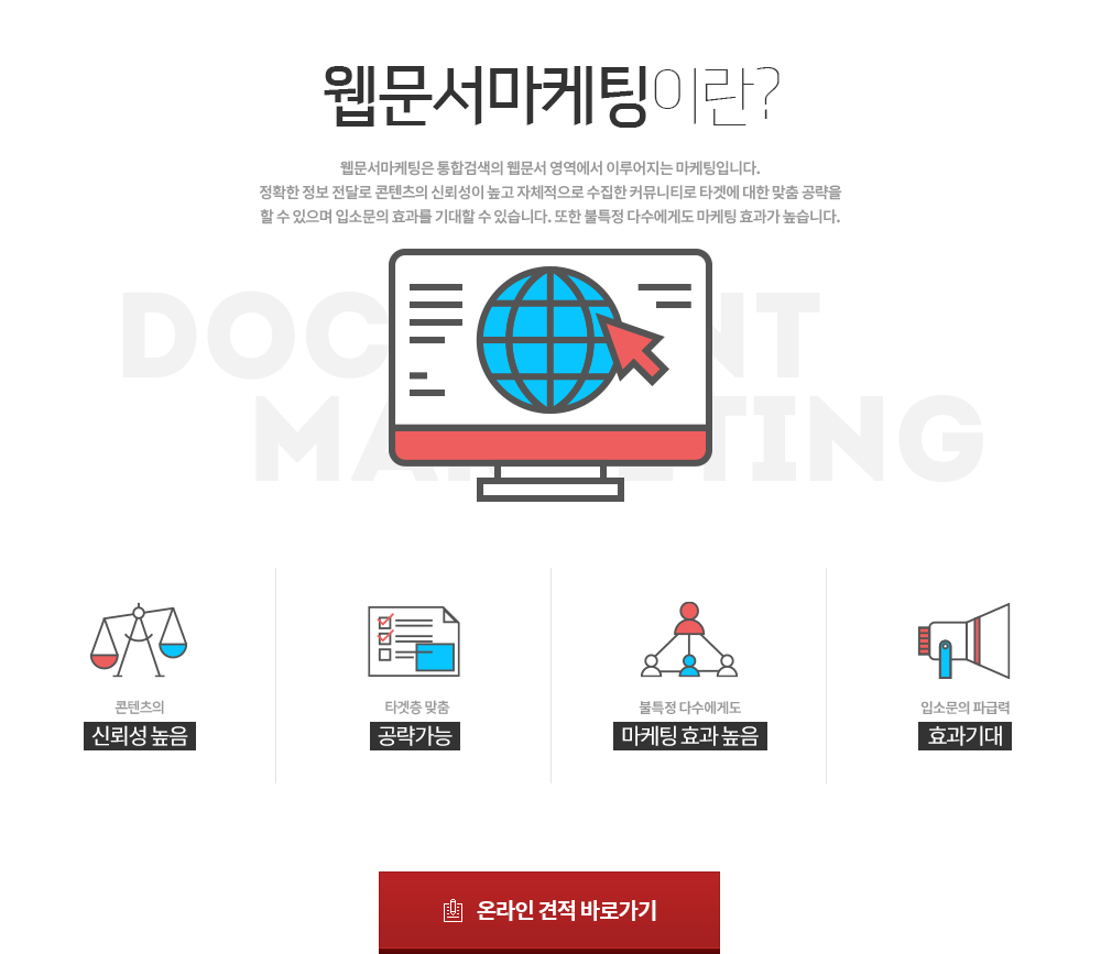 웹문서마케팅이란? 웹문서마케팅은 통합검색의 웹문서 영역에서 이루어지는 마케팅입니다. 정확한 정보 전달로 컨텐츠의 신뢰성이 높고 자체적으로 수집한 커뮤니티로 타켓에 대한 맞춤 공략을 할 수 있으며 입소문의 효과를 기대할 수 있습니다. 또한 불특정 다수에게도 마케팅 효과가 높습니다.
