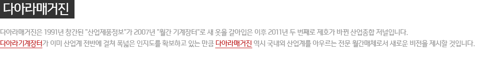 다아라 매거진 : 다아라 매거진은 1991년 창간된 '산업제품정보'가 2007년 '월간 기계장터'로 새 옷을 갈아입은 이후 2011년 두 번째로 제호가 바뀐 산업종합 저널입니다. 다아라 기계장터가 이미 산업계 전반에 걸쳐 폭넓은 인지도를 확보하고 있는 만큼 다아라 매거진 역시 국내외 산업계를 아우르는 전문 월간매체로서 새로운 비전을 제시할 것입니다.