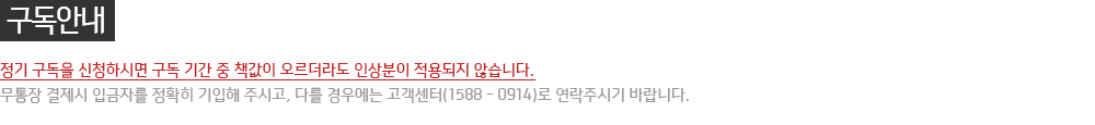 구독안내 : 정기 구독을 신청하시면 구독 기간 중 책값이 오르더라도 인상분이 적용되지 않습니다. 무통장 결제시 입금자를 정확히 기입해 주시고,다를 경우에는 고객센터(1588 - 0914)로 연락주시기 바랍니다.