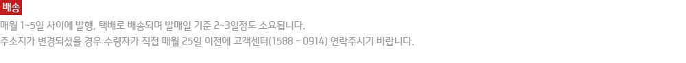 배송 : 매월 1~5일 사이에 발행, 택배로 배송되며 발매일 기준 2~3일정도 소요됩니다. 주소지가 변경되셨을 경우 수령자가 직접 매월 25일 이전에 고객센터로 연락주시기 바랍니다.