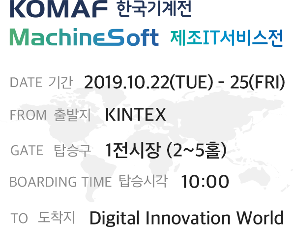KOMAF 한국기계전 MachineSoft 제조IT서비스전 DATE 기간 2019.10.22(TUE) - 25(FRI) FROM 출발지 KINTEX GATE 탑승구 1전시장 (2~5홀) BOARDING TIME 탑승시각 10:00 TO 도착지 Digital Innovation World